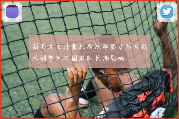 葡萄牙主帅桑托斯欧锦赛夺冠后战术调整及对国家队长期影响
