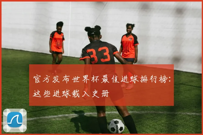 官方发布世界杯最佳进球排行榜:这些进球载入史册