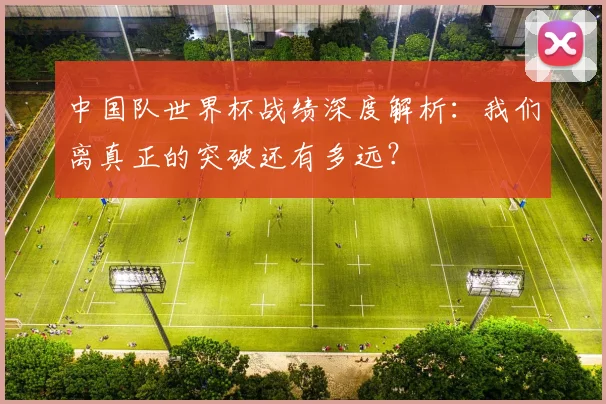 中国队世界杯战绩深度解析:我们离真正的突破还有多远?