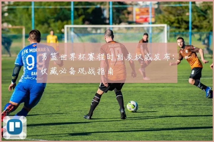 男篮世界杯赛程时刻表权威发布：收藏必备观战指南