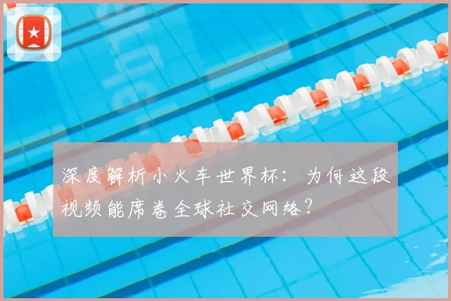 深度解析小火车世界杯：为何这段视频能席卷全球社交网络？