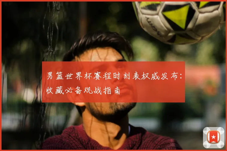男篮世界杯赛程时刻表权威发布:收藏必备观战指南