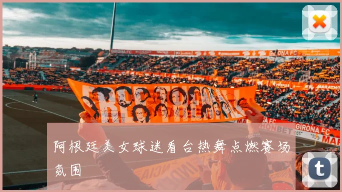 阿根廷美女球迷看台热舞点燃赛场氛围