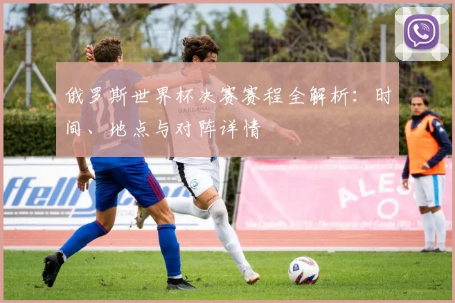 俄罗斯世界杯决赛赛程全解析：时间、地点与对阵详情