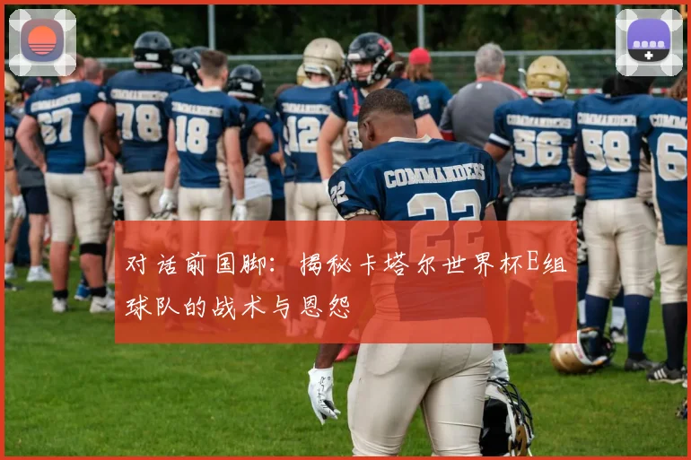 对话前国脚：揭秘卡塔尔世界杯E组球队的战术与恩怨